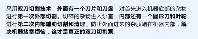 獨(dú)有的雙刀設(shè)計(jì)，外刀與刀盤對(duì)雜物進(jìn)行第一次切割，內(nèi)部設(shè)計(jì)圓形刀和葉輪對(duì)進(jìn)入泵內(nèi)的雜物進(jìn)行第二道輔助切割與清理，利于雜物抽出，機(jī)器不易堵塞